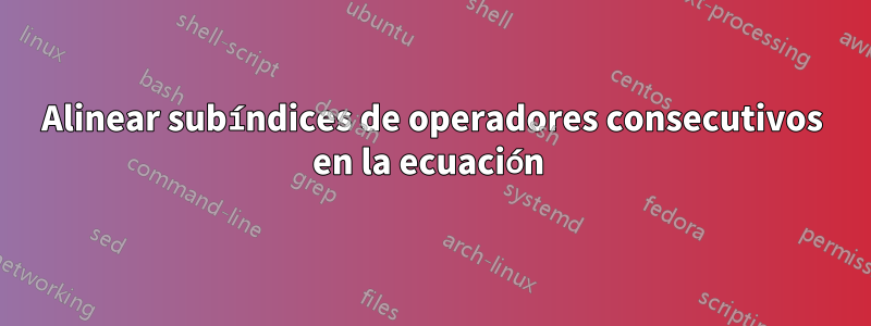 Alinear subíndices de operadores consecutivos en la ecuación 