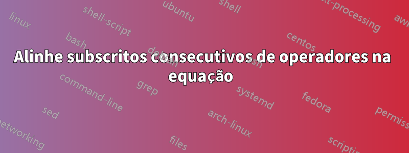 Alinhe subscritos consecutivos de operadores na equação 