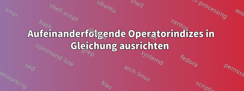 Aufeinanderfolgende Operatorindizes in Gleichung ausrichten 