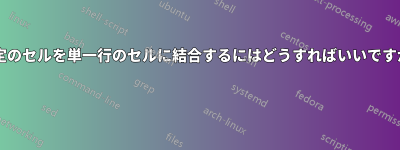 特定のセルを単一行のセルに結合するにはどうすればいいですか? 