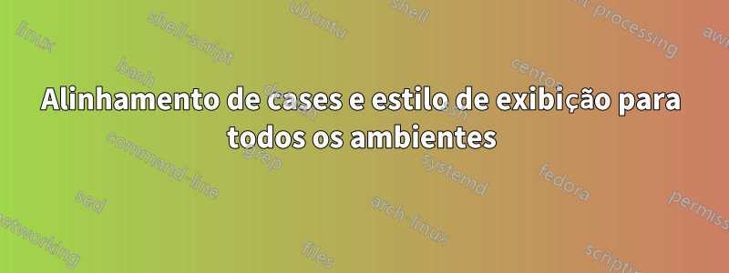 Alinhamento de cases e estilo de exibição para todos os ambientes