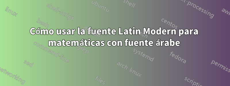 Cómo usar la fuente Latin Modern para matemáticas con fuente árabe