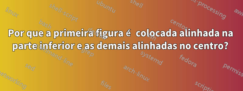 Por que a primeira figura é colocada alinhada na parte inferior e as demais alinhadas no centro?