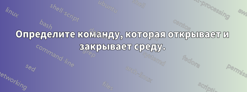 Определите команду, которая открывает и закрывает среду.