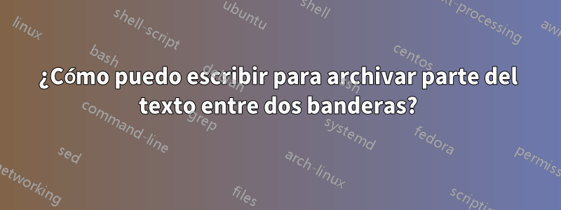 ¿Cómo puedo escribir para archivar parte del texto entre dos banderas?