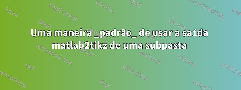 Uma maneira _padrão_ de usar a saída matlab2tikz de uma subpasta