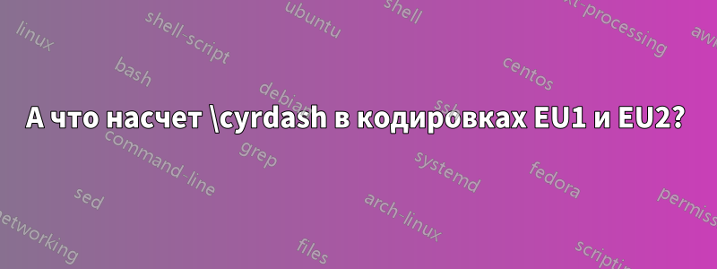 А что насчет \cyrdash в кодировках EU1 и EU2?