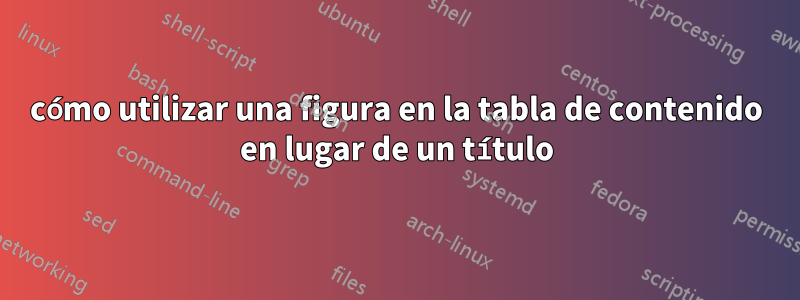 cómo utilizar una figura en la tabla de contenido en lugar de un título