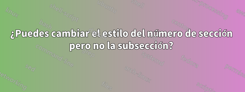 ¿Puedes cambiar el estilo del número de sección pero no la subsección?