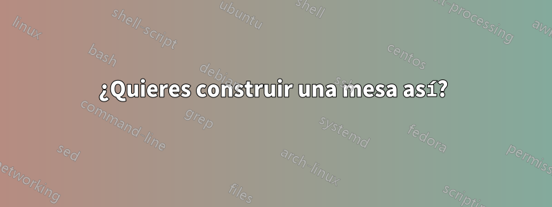 ¿Quieres construir una mesa así?