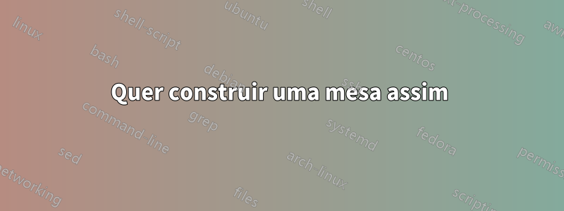 Quer construir uma mesa assim