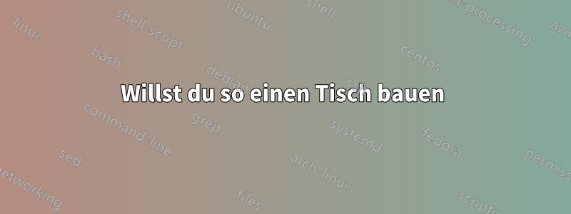 Willst du so einen Tisch bauen