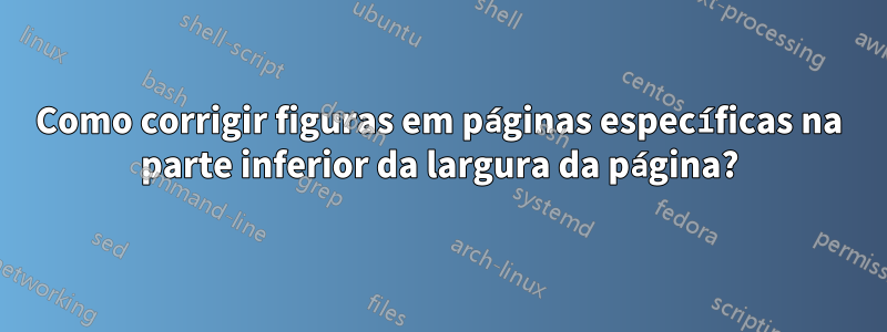 Como corrigir figuras em páginas específicas na parte inferior da largura da página?