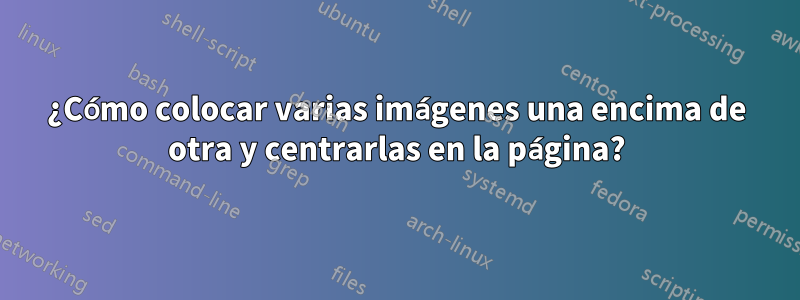 ¿Cómo colocar varias imágenes una encima de otra y centrarlas en la página?