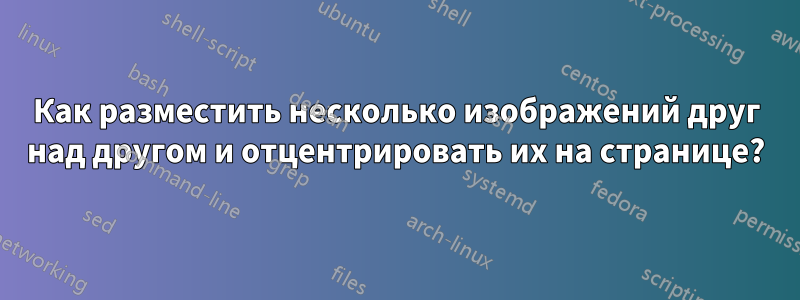 Как разместить несколько изображений друг над другом и отцентрировать их на странице?