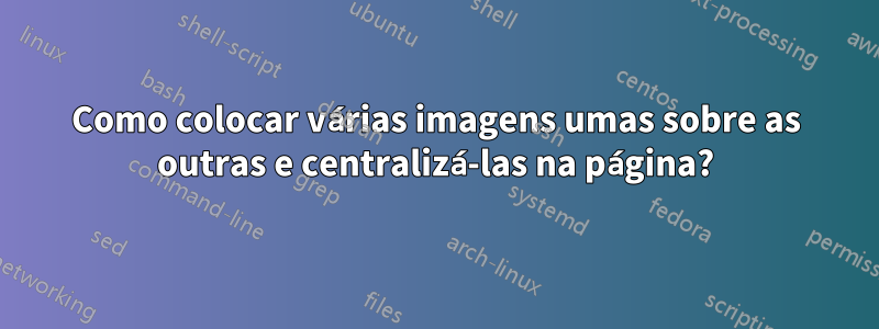 Como colocar várias imagens umas sobre as outras e centralizá-las na página?