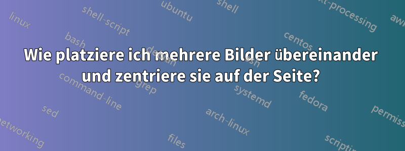 Wie platziere ich mehrere Bilder übereinander und zentriere sie auf der Seite?