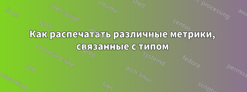 Как распечатать различные метрики, связанные с типом