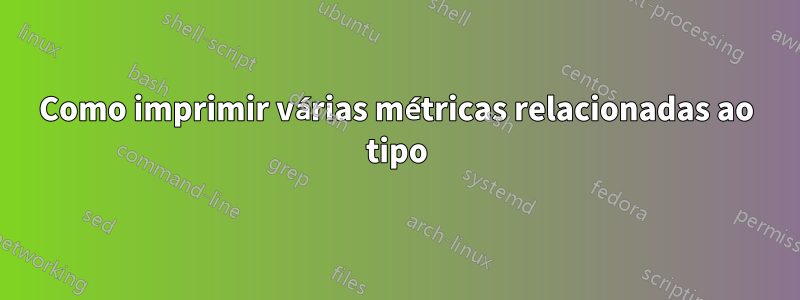 Como imprimir várias métricas relacionadas ao tipo