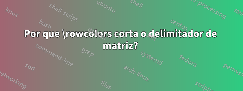 Por que \rowcolors corta o delimitador de matriz?