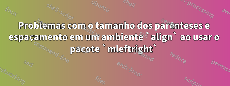 Problemas com o tamanho dos parênteses e espaçamento em um ambiente `align` ao usar o pacote `mleftright`