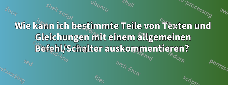 Wie kann ich bestimmte Teile von Texten und Gleichungen mit einem allgemeinen Befehl/Schalter auskommentieren? 