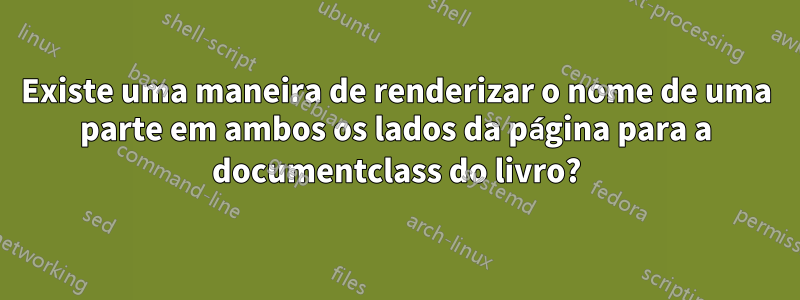 Existe uma maneira de renderizar o nome de uma parte em ambos os lados da página para a documentclass do livro?