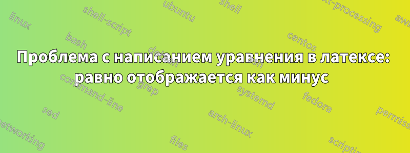 Проблема с написанием уравнения в латексе: равно отображается как минус 