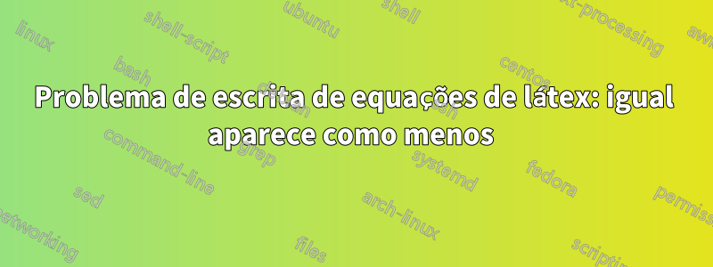 Problema de escrita de equações de látex: igual aparece como menos 