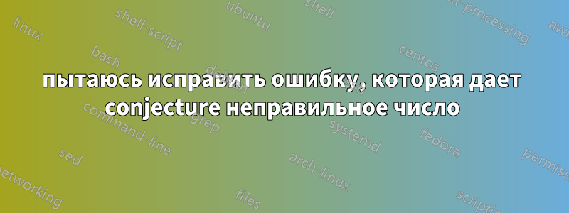 пытаюсь исправить ошибку, которая дает conjecture неправильное число
