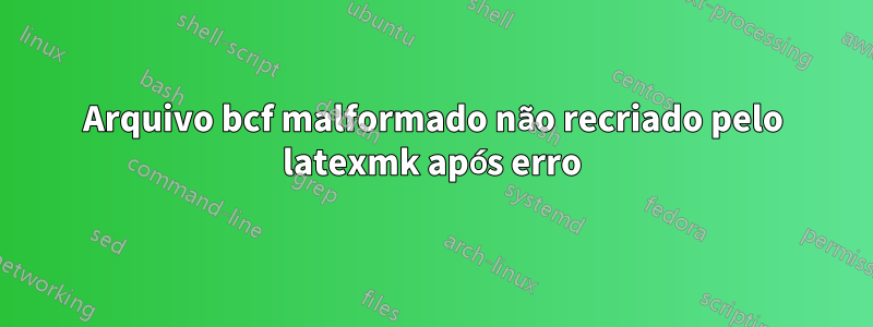 Arquivo bcf malformado não recriado pelo latexmk após erro