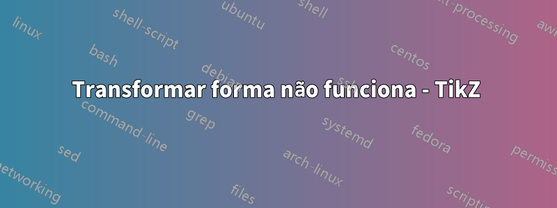 Transformar forma não funciona - TikZ