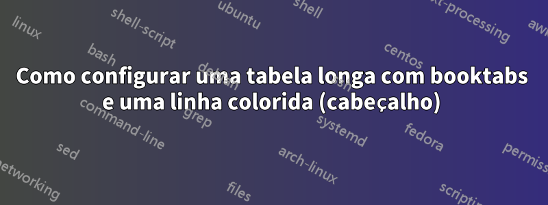 Como configurar uma tabela longa com booktabs e uma linha colorida (cabeçalho)