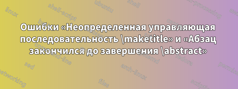 Ошибки «Неопределенная управляющая последовательность \maketitle» и «Абзац закончился до завершения \abstract»