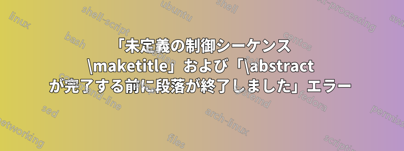 「未定義の制御シーケンス \maketitle」および「\abstract が完了する前に段落が終了しました」エラー