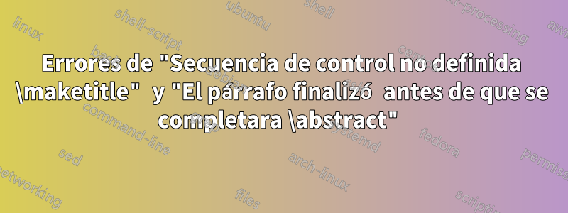 Errores de "Secuencia de control no definida \maketitle" y "El párrafo finalizó antes de que se completara \abstract"