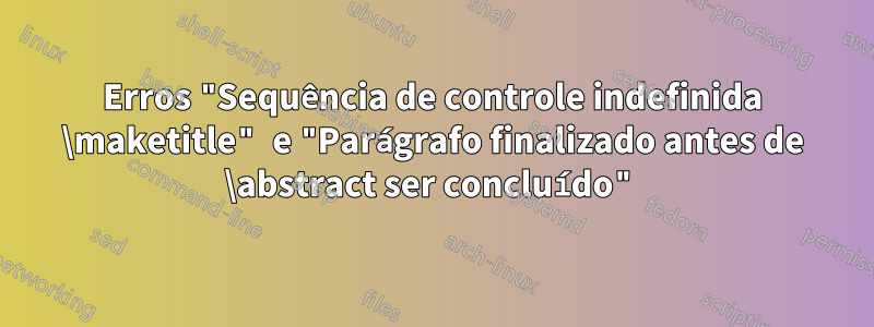 Erros "Sequência de controle indefinida \maketitle" e "Parágrafo finalizado antes de \abstract ser concluído"