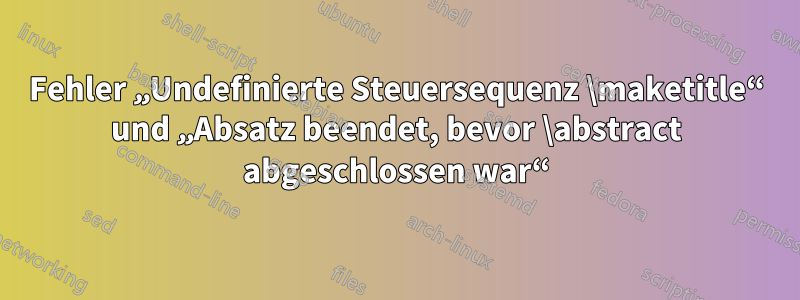 Fehler „Undefinierte Steuersequenz \maketitle“ und „Absatz beendet, bevor \abstract abgeschlossen war“