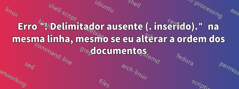 Erro "! Delimitador ausente (. inserido)." na mesma linha, mesmo se eu alterar a ordem dos documentos