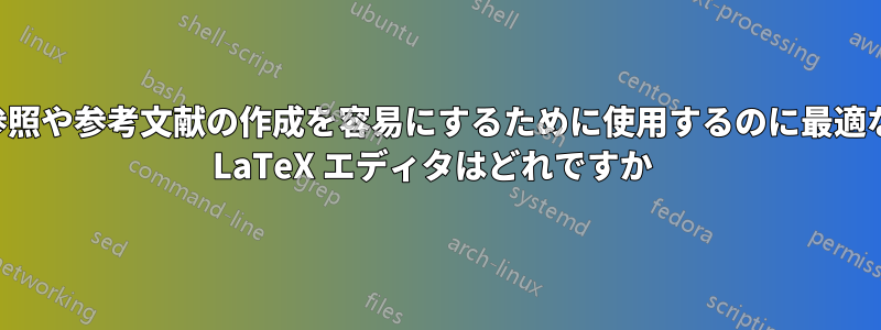 参照や参考文献の作成を容易にするために使用するのに最適な LaTeX エディタはどれですか 