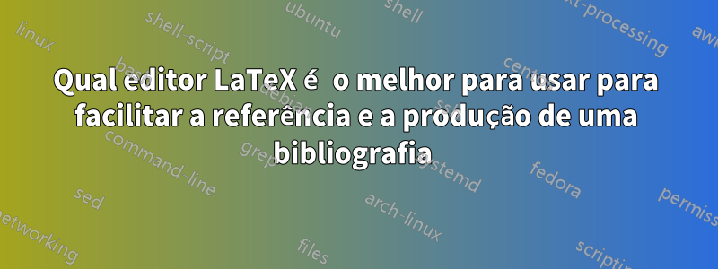 Qual editor LaTeX é o melhor para usar para facilitar a referência e a produção de uma bibliografia 