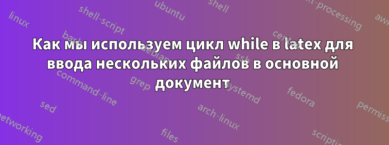 Как мы используем цикл while в latex для ввода нескольких файлов в основной документ