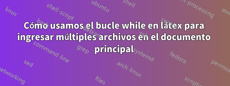 Cómo usamos el bucle while en látex para ingresar múltiples archivos en el documento principal