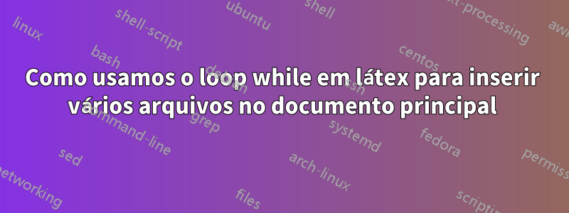 Como usamos o loop while em látex para inserir vários arquivos no documento principal