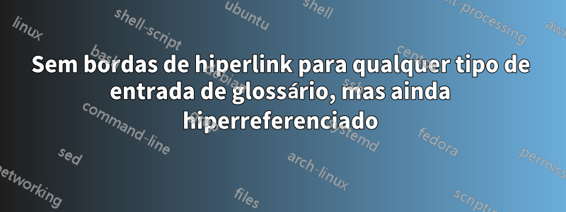 Sem bordas de hiperlink para qualquer tipo de entrada de glossário, mas ainda hiperreferenciado