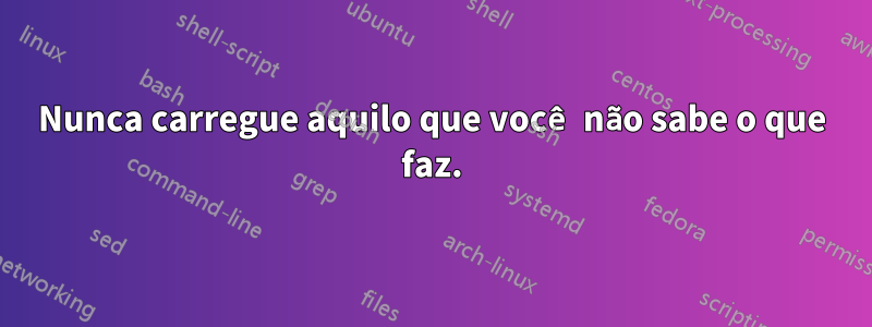 Nunca carregue aquilo que você não sabe o que faz.