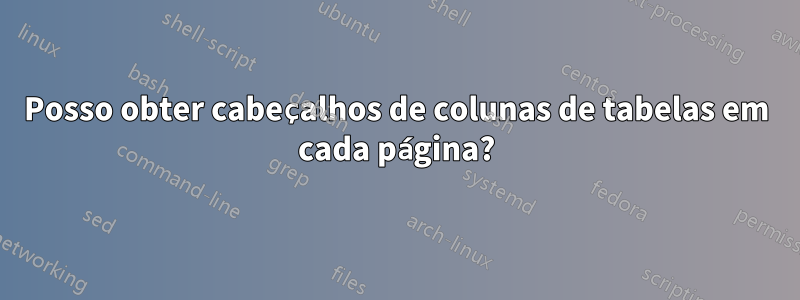 Posso obter cabeçalhos de colunas de tabelas em cada página?