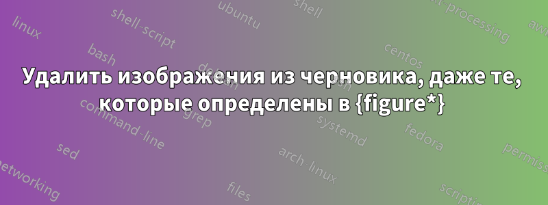 Удалить изображения из черновика, даже те, которые определены в {figure*}