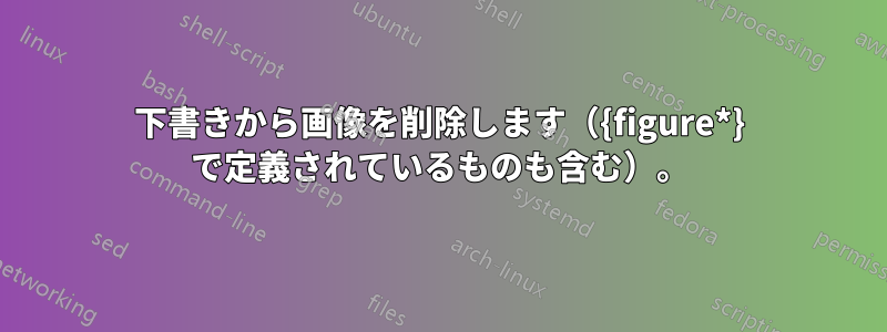 下書きから画像を削除します（{figure*} で定義されているものも含む）。