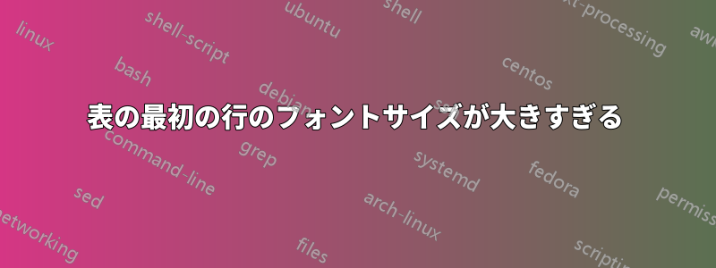 表の最初の行のフォントサイズが大きすぎる